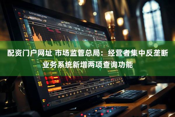 配资门户网址 市场监管总局：经营者集中反垄断业务系统新增两项查询功能