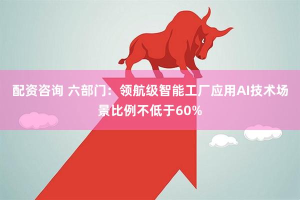 配资咨询 六部门：领航级智能工厂应用AI技术场景比例不低于60%