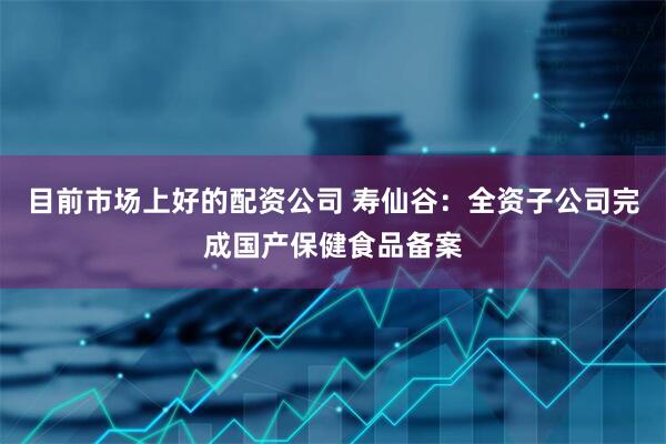 目前市场上好的配资公司 寿仙谷：全资子公司完成国产保健食品备案