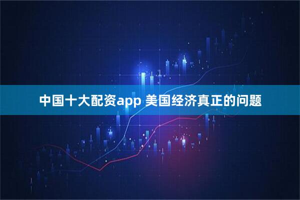 中国十大配资app 美国经济真正的问题
