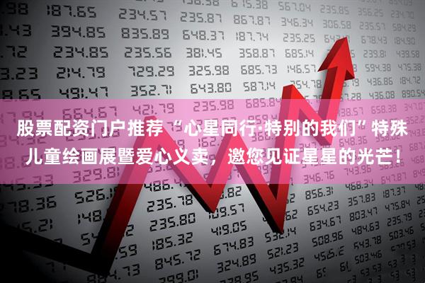 股票配资门户推荐 “心星同行·特别的我们”特殊儿童绘画展暨爱心义卖，邀您见证星星的光芒！