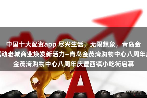 中国十大配资app 尽兴生活，无限想象，青岛金茂湾购物中心双IP驱动老城商业焕发新活力—青岛金茂湾购物中心八周年庆暨西镇小吃街启幕