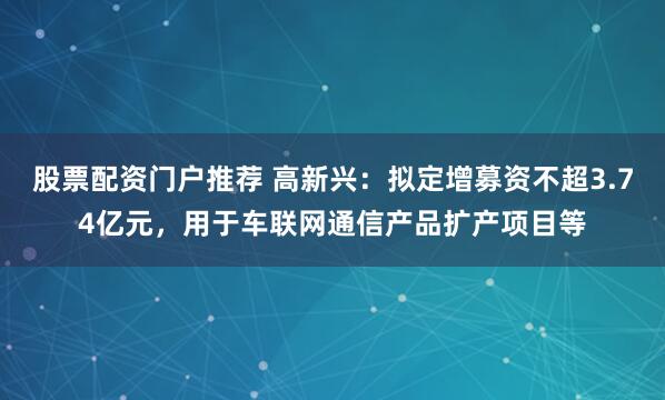 股票配资门户推荐 高新兴：拟定增募资不超3.74亿元，用于车联网通信产品扩产项目等