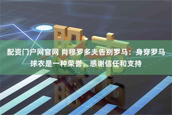 配资门户网官网 肖穆罗多夫告别罗马：身穿罗马球衣是一种荣誉，感谢信任和支持