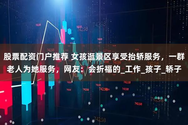 股票配资门户推荐 女孩逛景区享受抬轿服务，一群老人为她服务，网友：会折福的_工作_孩子_轿子