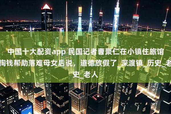 中国十大配资app 民国记者曹聚仁在小镇住旅馆，掏钱帮助落难母女后说，道德放假了_深渡镇_历史_老人