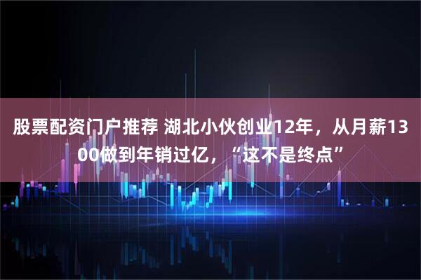 股票配资门户推荐 湖北小伙创业12年，从月薪1300做到年销过亿，“这不是终点”