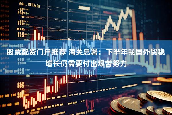 股票配资门户推荐 海关总署：下半年我国外贸稳增长仍需要付出艰苦努力