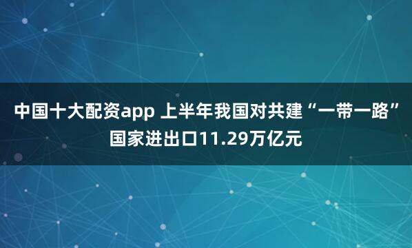 中国十大配资app 上半年我国对共建“一带一路”国家进出口11.29万亿元