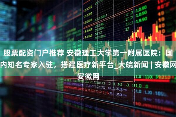 股票配资门户推荐 安徽理工大学第一附属医院：国内知名专家入驻，搭建医疗新平台_大皖新闻 | 安徽网