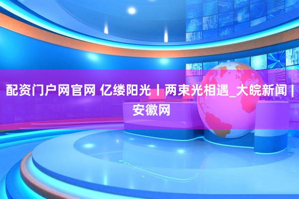 配资门户网官网 亿缕阳光丨两束光相遇_大皖新闻 | 安徽网