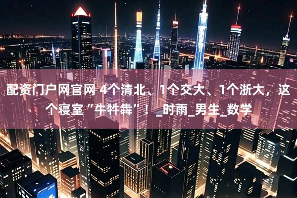 配资门户网官网 4个清北、1个交大、1个浙大，这个寝室“牛牪犇”！_时雨_男生_数学