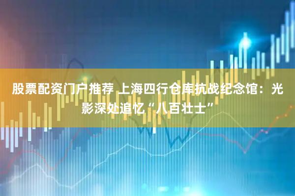 股票配资门户推荐 上海四行仓库抗战纪念馆：光影深处追忆“八百壮士”