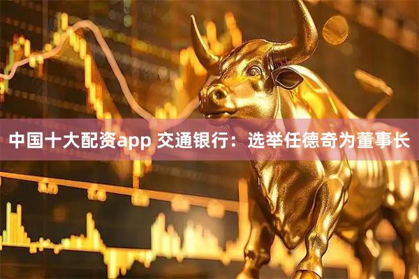 中国十大配资app 交通银行：选举任德奇为董事长