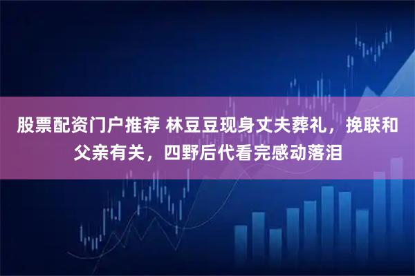 股票配资门户推荐 林豆豆现身丈夫葬礼，挽联和父亲有关，四野后代看完感动落泪