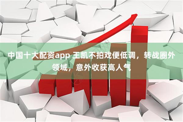 中国十大配资app 王凯不拍戏便低调，转战圈外领域，意外收获高人气