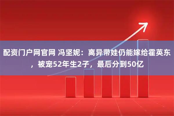 配资门户网官网 冯坚妮：离异带娃仍能嫁给霍英东，被宠52年生2子，最后分到50亿