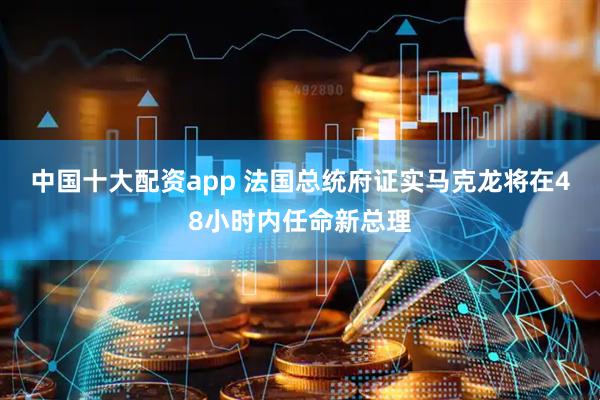 中国十大配资app 法国总统府证实马克龙将在48小时内任命新总理