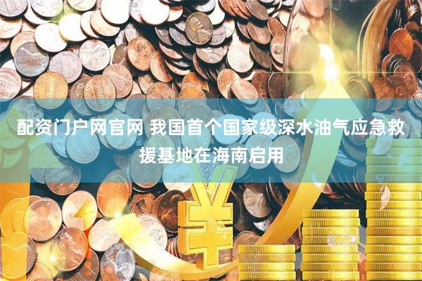 配资门户网官网 我国首个国家级深水油气应急救援基地在海南启用