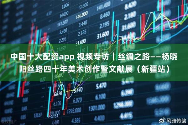 中国十大配资app 视频专访｜丝绸之路——杨晓阳丝路四十年美术创作暨文献展（新疆站）