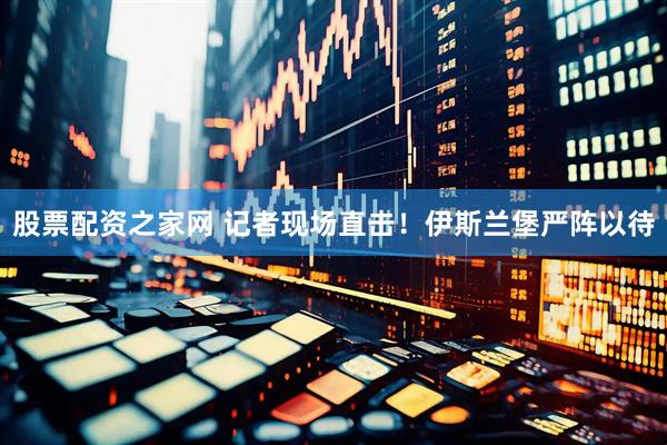 股票配资之家网 记者现场直击！伊斯兰堡严阵以待