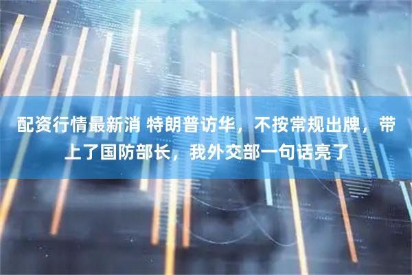 配资行情最新消 特朗普访华,不按常规出牌,带上了国防部长,我外交部一句话亮了