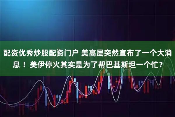 配资优秀炒股配资门户 美高层突然宣布了一个大消息 !美伊停火其实是为了帮巴基斯坦一个忙?