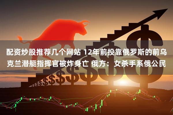 配资炒股推荐几个网站 12年前投靠俄罗斯的前乌克兰潜艇指挥官被炸身亡 俄方：女杀手系俄公民