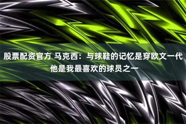 股票配资官方 马克西：与球鞋的记忆是穿欧文一代 他是我最喜欢的球员之一