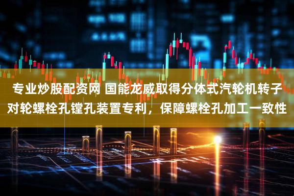 专业炒股配资网 国能龙威取得分体式汽轮机转子对轮螺栓孔镗孔装置专利,保障螺栓孔加工一致性