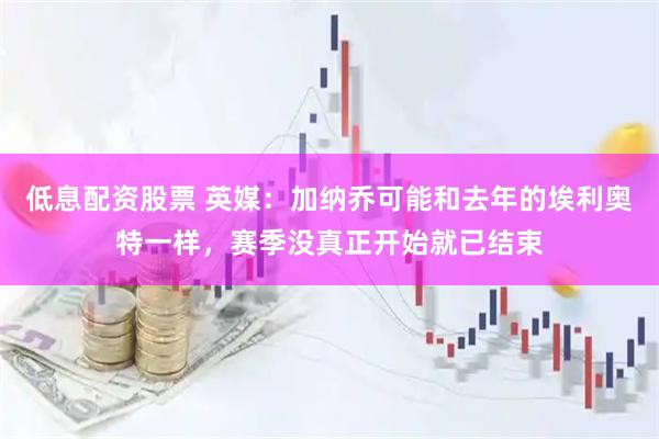 低息配资股票 英媒：加纳乔可能和去年的埃利奥特一样，赛季没真正开始就已结束
