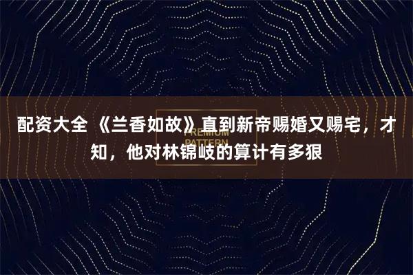 配资大全 《兰香如故》直到新帝赐婚又赐宅，才知，他对林锦岐的算计有多狠