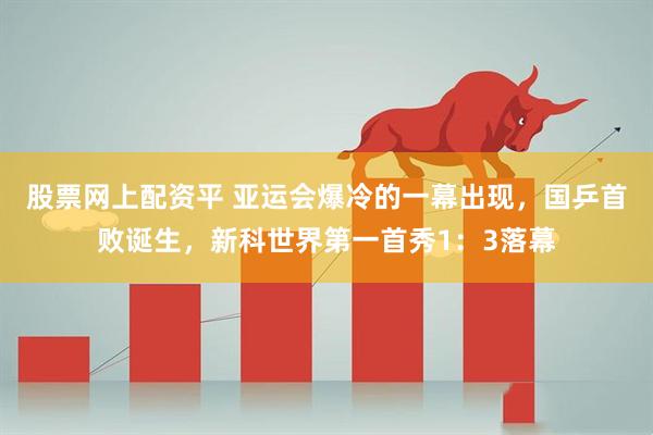 股票网上配资平 亚运会爆冷的一幕出现，国乒首败诞生，新科世界第一首秀1：3落幕