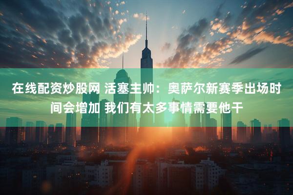 在线配资炒股网 活塞主帅：奥萨尔新赛季出场时间会增加 我们有太多事情需要他干