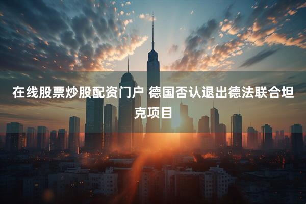 在线股票炒股配资门户 德国否认退出德法联合坦克项目