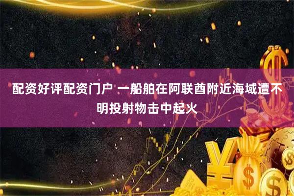 配资好评配资门户 一船舶在阿联酋附近海域遭不明投射物击中起火