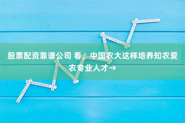 股票配资靠谱公司 看，中国农大这样培养知农爱农专业人才→